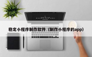 延安稳定小程序制作软件（制作小程序的app）
