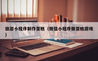 延安旅游小程序制作蛋糕（微信小程序做蛋糕游戏）